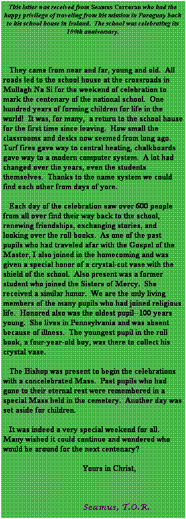 Text Box: This letter was received from Seamus Corcoran who had the happy privilege of traveling from his mission in Paraguay back to his school house in Ireland. The school was celebrating its 100th anniversary.
They came from near and far, young and old. All roads led to the school house at the crossroads in Mullagh Na Si for the weekend of celebration to mark the centenary of the national school. One hundred years of forming children for life in the world! It was, for many, a return to the school house for the first time since leaving. How small the classrooms and desks now seemed from long ago. Turf fires gave way to central heating, chalkboards gave way to a modern computer system. A lot had changed over the years, even the students themselves. Thanks to the name system we could find each other from days of yore.
Each day of the celebration saw over 600 people from all over find their way back to the school, renewing friendships, exchanging stories, and looking over the roll books. As one of the past pupils who had traveled afar with the Gospel of the Master, I also joined in the homecoming and was given a special honor of a crystal-cut vase with the shield of the school. Also present was a former student who joined the Sisters of Mercy. She received a similar honor. We are the only living members of the many pupils who had joined religious life. Honored also was the oldest pupil--100 years young. She lives in Pennsylvania and was absent because of illness. The youngest pupil in the roll book, a four-year-old boy, was there to collect his crystal vase.
The Bishop was present to begin the celebrations with a concelebrated Mass. Past pupils who had gone to their eternal rest were remembered in a special Mass held in the cemetery. Another day was set aside for children.
It was indeed a very special weekend for all. Many wished it could continue and wondered who would be around for the next centenary?
Yours in Christ,
Seamus, T.O.R.